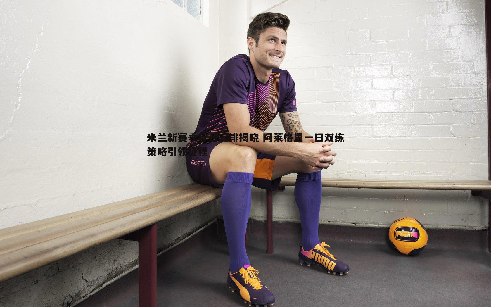 米兰新赛季首日安排揭晓 阿莱格里一日双练策略引领征程