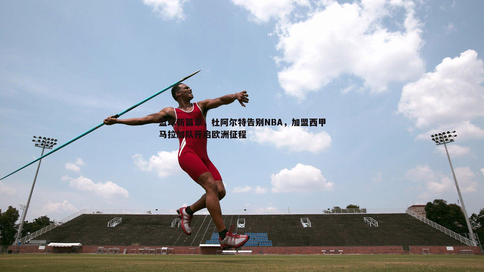 篮球新篇章，杜阿尔特告别NBA，加盟西甲马拉加队开启欧洲征程